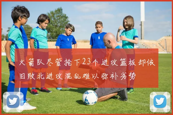 火箭队尽管抢下23个进攻篮板却依旧败北进攻混乱难以弥补劣势