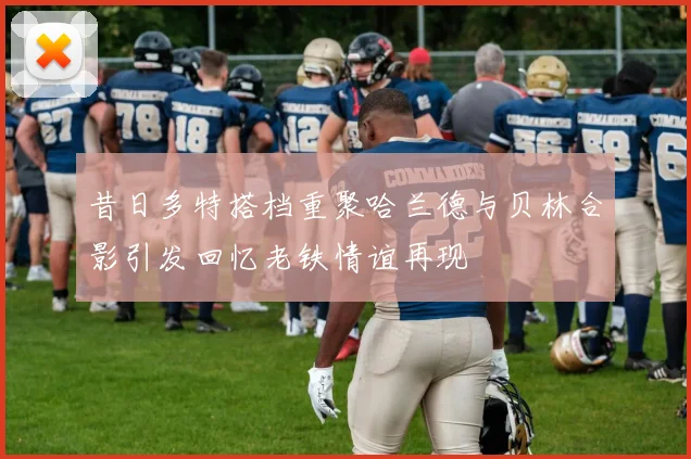 昔日多特搭档重聚哈兰德与贝林合影引发回忆老铁情谊再现