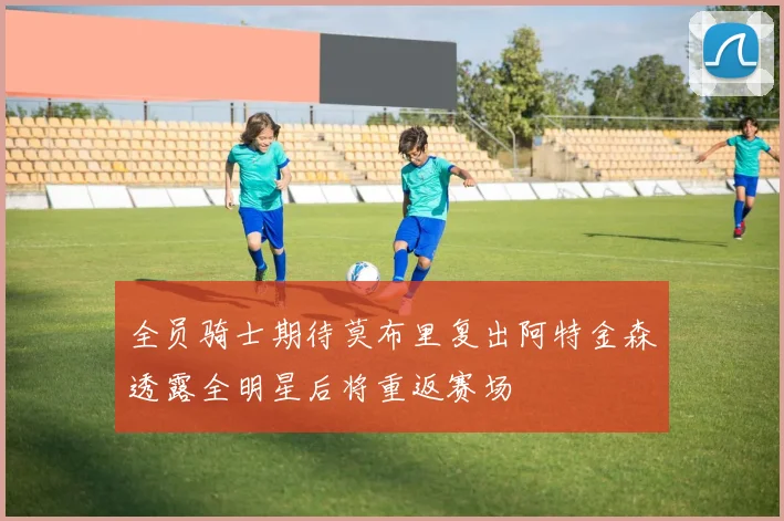 全员骑士期待莫布里复出阿特金森透露全明星后将重返赛场