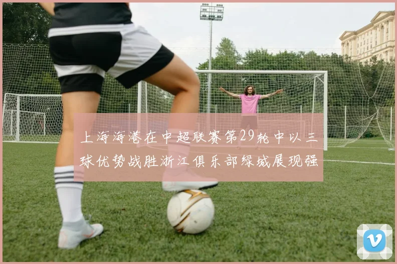 上海海港在中超联赛第29轮中以三球优势战胜浙江俱乐部绿城展现强劲实力
