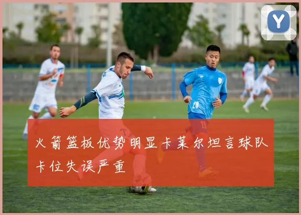 火箭篮板优势明显卡莱尔坦言球队卡位失误严重