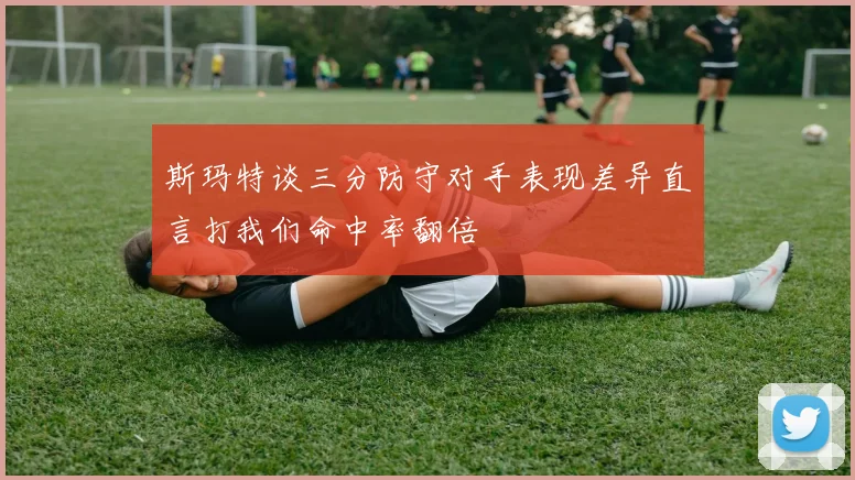 斯玛特谈三分防守对手表现差异直言打我们命中率翻倍