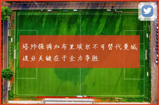 塔帅强调加布里埃尔不可替代曼城追分关键在于全力争胜