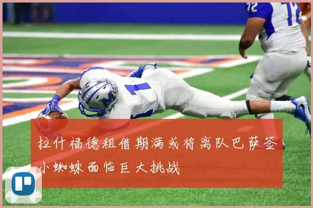 拉什福德租借期满或将离队巴萨签小蜘蛛面临巨大挑战