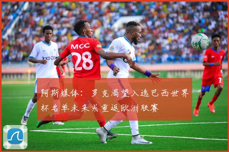 阿斯媒体：罗克渴望入选巴西世界杯名单未来或重返欧洲联赛