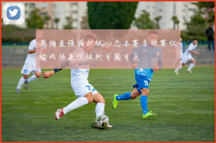 恩梅查强调积极心态本赛季联赛仅输两场表现依然可圈可点