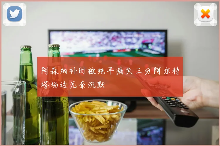 阿森纳补时被绝平痛失三分阿尔特塔场边无奈沉默