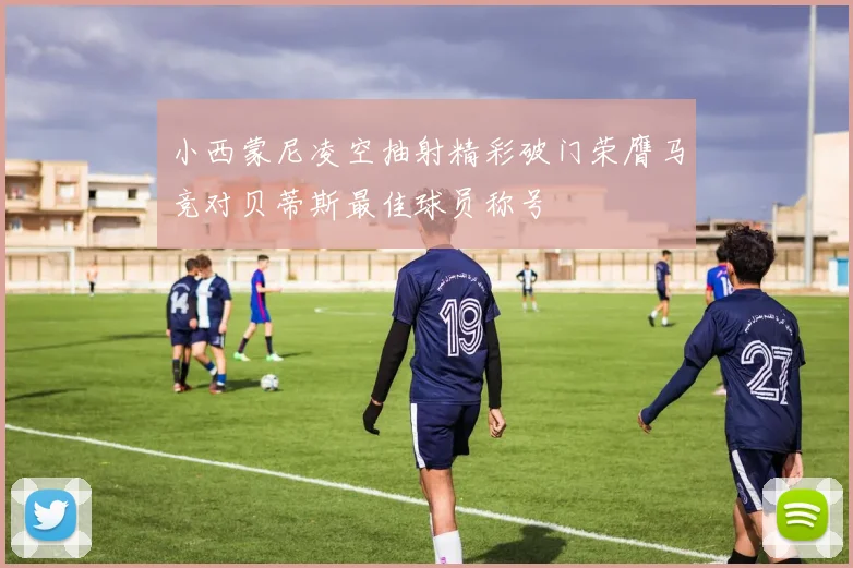 小西蒙尼凌空抽射精彩破门荣膺马竞对贝蒂斯最佳球员称号