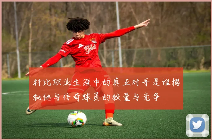 科比职业生涯中的真正对手是谁揭秘他与传奇球员的较量与竞争