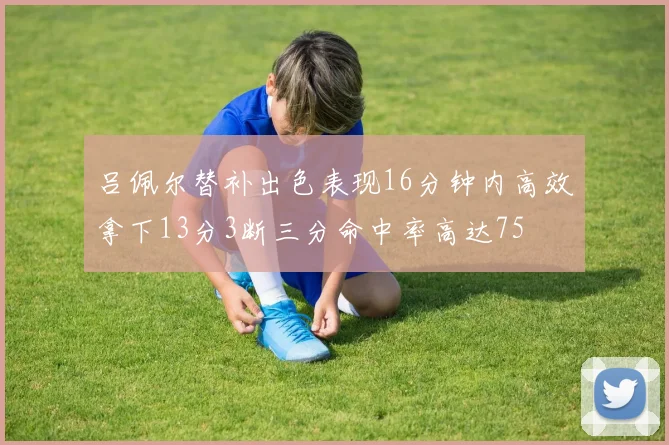 吕佩尔替补出色表现16分钟内高效拿下13分3断三分命中率高达75