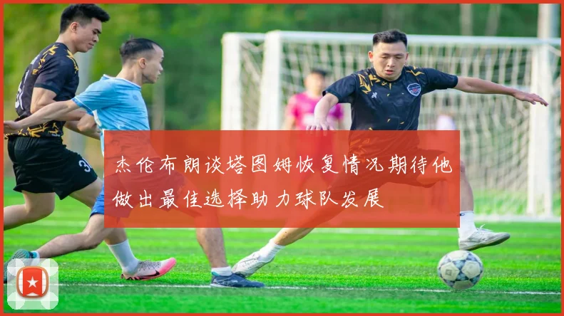 杰伦布朗谈塔图姆恢复情况期待他做出最佳选择助力球队发展
