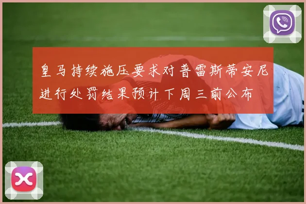 皇马持续施压要求对普雷斯蒂安尼进行处罚结果预计下周三前公布