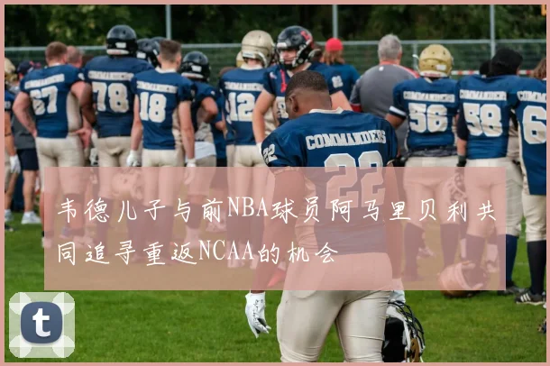 韦德儿子与前NBA球员阿马里贝利共同追寻重返NCAA的机会