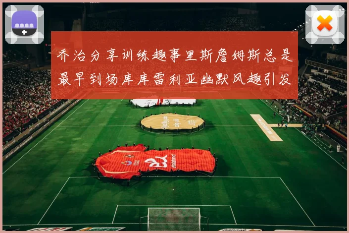 乔治分享训练趣事里斯詹姆斯总是最早到场库库雷利亚幽默风趣引发笑声