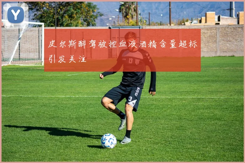 皮尔斯醉驾被控血液酒精含量超标引发关注