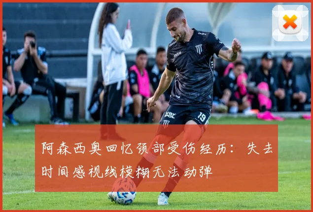 阿森西奥回忆颈部受伤经历：失去时间感视线模糊无法动弹