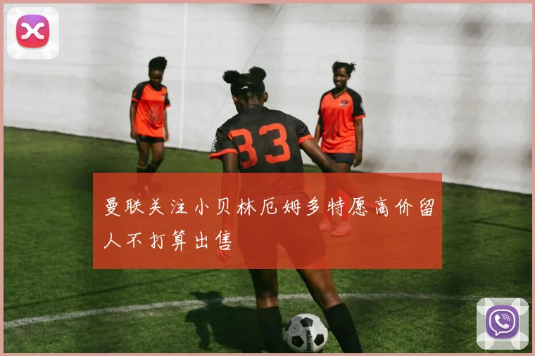 曼联关注小贝林厄姆多特愿高价留人不打算出售