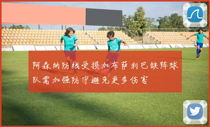 阿森纳防线受损加布萨利巴缺阵球队需加强防守避免更多伤害