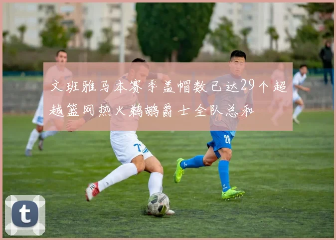 文班雅马本赛季盖帽数已达29个超越篮网热火鹈鹕爵士全队总和