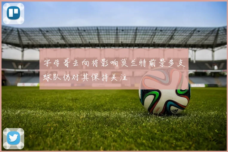 字母哥去向将影响莫兰特前景多支球队仍对其保持关注