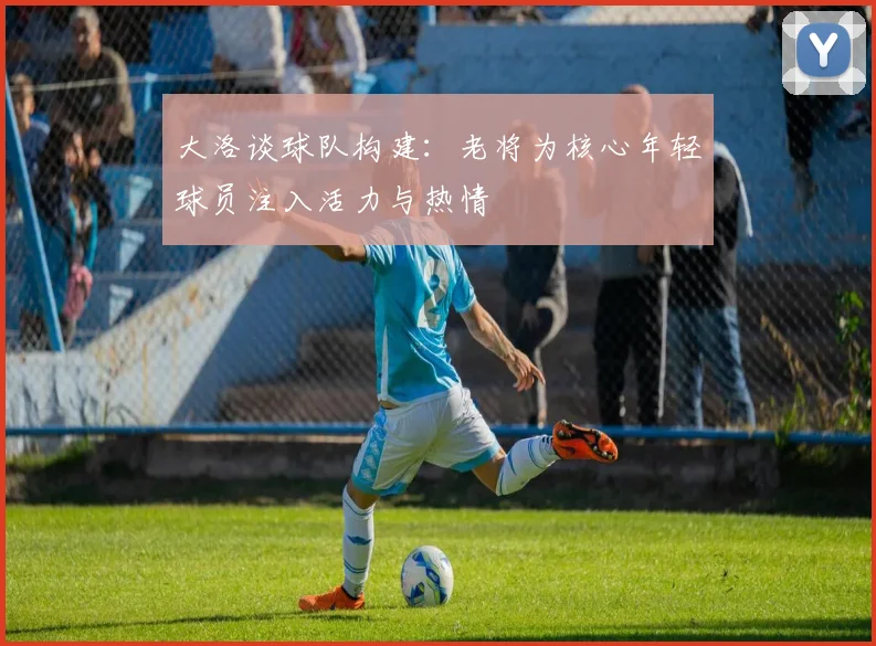 大洛谈球队构建：老将为核心年轻球员注入活力与热情